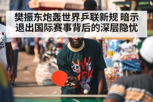樊振东炮轰世界乒联新规 暗示退出国际赛事背后的深层隐忧