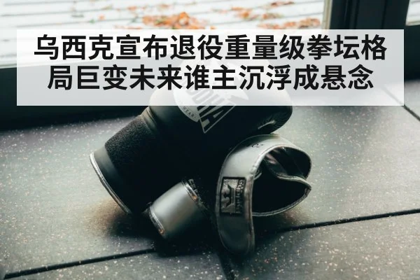 乌西克宣布退役重量级拳坛格局巨变未来谁主沉浮成悬念